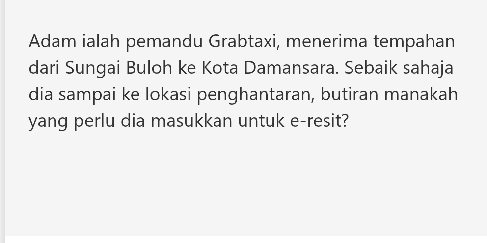 Adam ialah pemandu Grabtaxi, menerima tempahan 
dari Sungai Buloh ke Kota Damansara. Sebaik sahaja 
dia sampai ke lokasi penghantaran, butiran manakah 
yang perlu dia masukkan untuk e-resit?