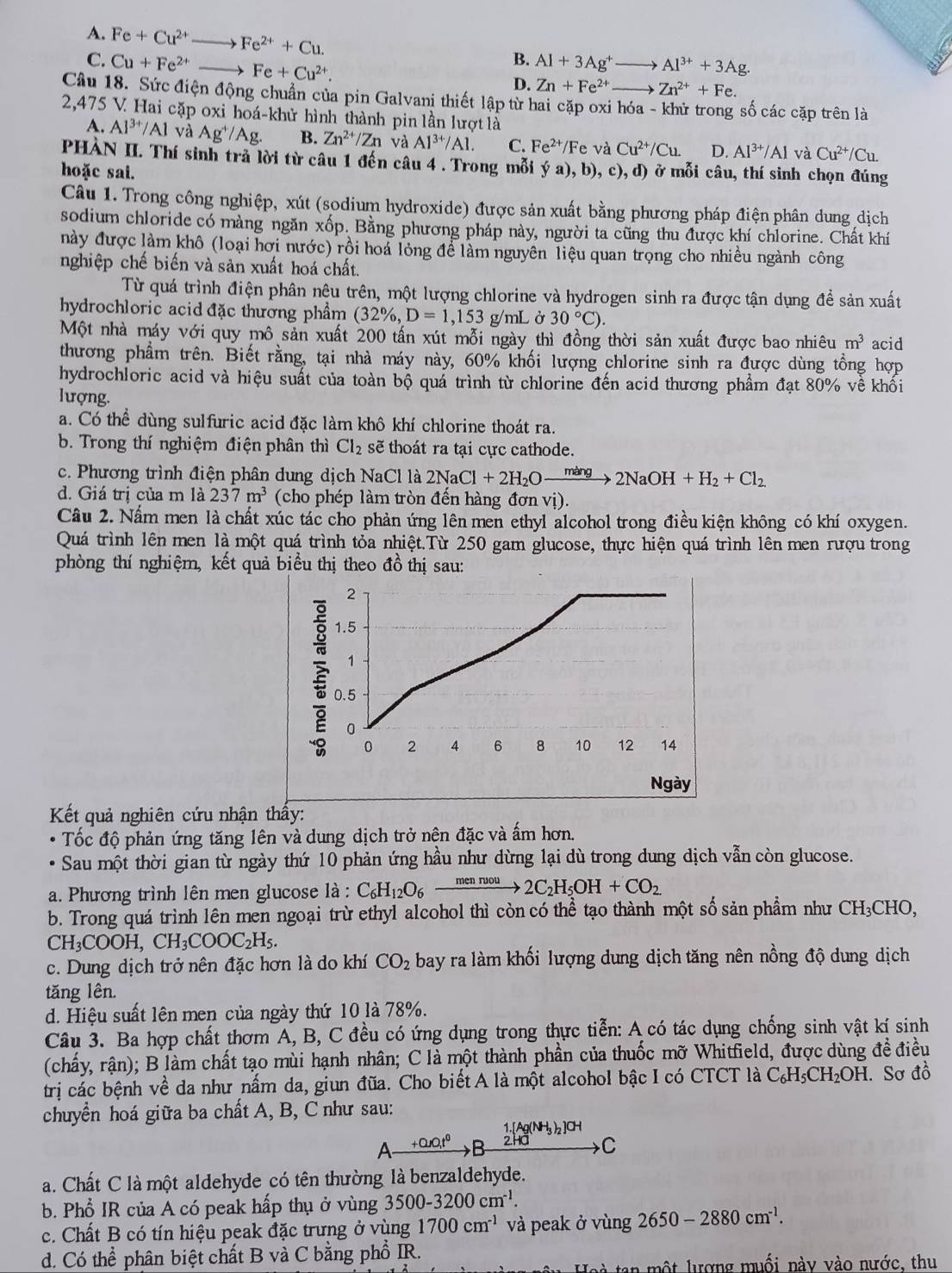 A. Fe+Cu^(2+) _ Fe^(2+)+Cu.
C. Cu+Fe^(2+) _ Fe+Cu^(2+).
B. Al+3Ag^+to Al^(3+)+3Ag.
D. Zn+Fe^(2+)- to Zn^(2+)+Fe.
Câu 18. Sức điện động chuẩn của pin Galvani thiết lập từ hai cặp oxi hóa - khử trong số các cặp trên là
2,475 V. Hai cặp oxi hoá-khử hình thành pin lần lượt là
A. Al^(3+)/Al và Ag^+/Ag. B. Zn^(2+)/Zn và Al^(3+)/Al. C. Fe^(2+)/Fe và Cu^(2+)/Cu. D. Al^(3+)/Al và Cu^(2+)/Cu.
PHÀN II. Thí sinh trả lời từ câu 1 đến câu 4 . Trong mỗi ý a), b), c), d) ở mỗi câu, thí sinh chọn đúng
hoặc sai.
Câu 1. Trong công nghiệp, xút (sodium hydroxide) được sản xuất bằng phương pháp điện phân dung dịch
sodium chloride có màng ngăn xốp. Bằng phương pháp này, người ta cũng thu được khí chlorine. Chất khí
này được làm khô (loại hợi nước) rồi hoa lóng để làm nguyên liệu quan trọng cho nhiều ngành công
nghiệp chế biến và sản xuất hoá chất.
Từ quá trình điện phân nệu trên, một lượng chlorine và hydrogen sinh ra được tận dụng đề sản xuất
hydrochloric acid đặc thương phẩm (32% ,D=1,153 g/mL ở 30°C).
Một nhà máy với quy mô sản xuất 200 tấn xút mỗi ngày thì đồng thời sản xuất được bao nhiêu m^3 acid
thương phẩm trên. Biết rằng, tại nhà máy này, 60% khối lượng chlorine sinh ra được dùng tổng hợp
hydrochloric acid và hiệu suất của toàn bộ quá trình từ chlorine đến acid thương phẩm đạt 80% về khối
lượng.
a. Có thể dùng sulfuric acid đặc làm khô khí chlorine thoát ra.
b. Trong thí nghiệm điện phân thì Cl_2 sẽ thoát ra tại cực cathode.
c. Phương trình điện phân dung dịch NaCl là 2NaCl+2H_2Oxrightarrow mang2NaOH+H_2+Cl_2
d. Giá trị của m là 237m^3 (cho phép làm tròn đến hàng đơn vị).
Câu 2. Nấm men là chất xúc tác cho phản ứng lên men ethyl alcohol trong điều kiện không có khí oxygen.
Quá trình lên men là một quá trình tỏa nhiệt.Từ 250 gam glucose, thực hiện quá trình lên men rượu trong
phòng thí nghiệm, kết quả biểu thị theo đồ thị sau:
2
1.5
1
0.5
0
0 2 4 6 8 10 12 14
Ngày
Kết quả nghiên cứu nhận thấy:
Tốc độ phản ứng tăng lên và dung dịch trở nện đặc và ấm hơn.
Sau một thời gian từ ngày thứ 10 phản ứng hầu như dừng lại dù trong dung dịch vẫn còn glucose.
a. Phương trình lên men glucose là : C_6H_12O_6xrightarrow mennvou2C_2H_5OH+CO_2
b. Trong quá trình lên men ngoại trừ ethyl alcohol thì còn có thể tạo thành một số sản phẩm như CH₃CHO,
CH_3COOH,CH_3COOC_2H_5.
c. Dung dịch trở nên đặc hơn là do khí CO_2 bay ra làm khối lượng dung dịch tăng nên nồng độ dung dịch
tăng lên.
d. Hiệu suất lên men của ngày thứ 10 là 78%.
Câu 3. Ba hợp chất thơm A, B, C đều có ứng dụng trong thực tiễn: A có tác dụng chống sinh vật kí sinh
(chấy, rận); B làm chất tạo mùi hạnh nhân; C là một thành phần của thuốc mỡ Whitfield, được dùng đề điều
trị các bệnh về da như nấm da, giun đũa. Cho biết A là một alcohol bậc I có CTCT là C_6H_5CH_2OH :. Sơ đồ
chuyền hoá giữa ba chất A, B, C như sau:
1.[Ag(NH_3)_2]Cl^-
A +0.r0,t^0 2H C
a. Chất C là một aldehyde có tên thường là benzaldehyde.
b. Phổ IR của A có peak hấp thụ ở vùng 3500-3200cm^(-1).
c. Chất B có tín hiệu peak đặc trưng ở vùng 1700cm^(-1) và peak ở vùng 2650-2880cm^(-1).
d. Có thể phân biệt chất B và C bằng phổ IR.
ta  một lượng muối này vào nước, thu