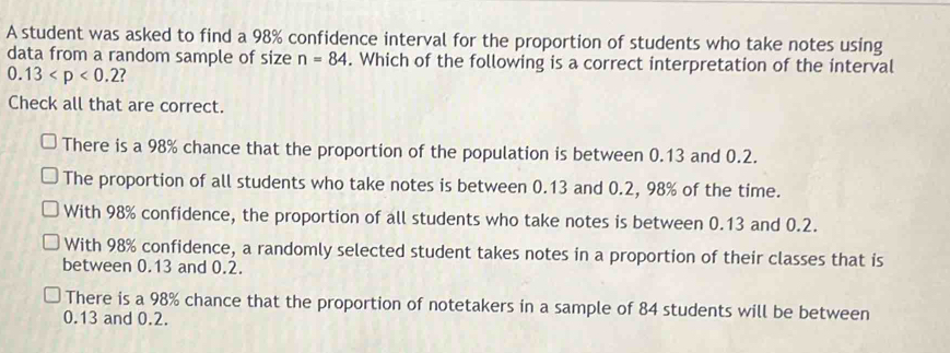 A student was asked to find a 98% confidence interval for the proportion of students who take notes using
data from a random sample of size n=84. Which of the following is a correct interpretation of the interval
0.13
Check all that are correct.
There is a 98% chance that the proportion of the population is between 0.13 and 0.2.
The proportion of all students who take notes is between 0.13 and 0.2, 98% of the time.
With 98% confidence, the proportion of all students who take notes is between 0.13 and 0.2.
With 98% confidence, a randomly selected student takes notes in a proportion of their classes that is
between 0.13 and 0.2.
There is a 98% chance that the proportion of notetakers in a sample of 84 students will be between
0.13 and 0.2.