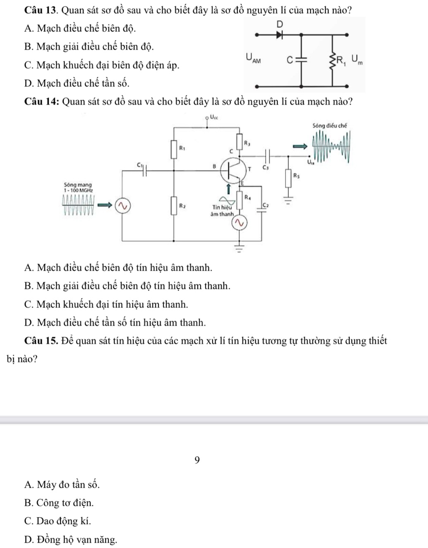 Quan sát sơ đồ sau và cho biết đây là sơ đồ nguyên lí của mạch nào?
A. Mạch điều chế biên độ.
B. Mạch giải điều chế biên độ.
C. Mạch khuếch đại biên độ điện áp.
D. Mạch điều chế tần số.
Câu 14: Quan sát sơ đồ sau và cho biết đây là sơ đồ nguyên lí của mạch nào?
A. Mạch điều chế biên độ tín hiệu âm thanh.
B. Mạch giải điều chế biên độ tín hiệu âm thanh.
C. Mạch khuếch đại tín hiệu âm thanh.
D. Mạch điều chế tần số tín hiệu âm thanh.
Câu 15. Để quan sát tín hiệu của các mạch xử lí tín hiệu tương tự thường sử dụng thiết
bị nào?
9
A. Máy đo tần số.
B. Công tơ điện.
C. Dao động kí.
D. Đồng hộ vạn năng.