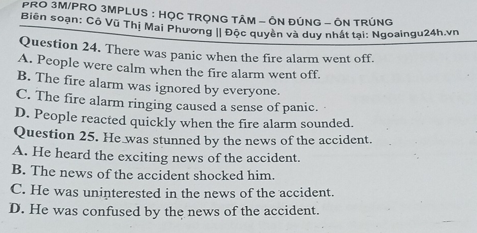 PRO 3M/PRO 3MPLUS : HỌC TRỌNG TÂM - ÔN ĐÚNG - ÔN TRÚNG
Biên soạn: Cô Vũ Thị Mai Phương || Độc quyền và duy nhất tại: Ngoaingu24h.vn
Question 24. There was panic when the fire alarm went off.
A. People were calm when the fire alarm went off.
B. The fire alarm was ignored by everyone.
C. The fire alarm ringing caused a sense of panic.
D. People reacted quickly when the fire alarm sounded.
Question 25. He was stunned by the news of the accident.
A. He heard the exciting news of the accident.
B. The news of the accident shocked him.
C. He was uninterested in the news of the accident.
D. He was confused by the news of the accident.