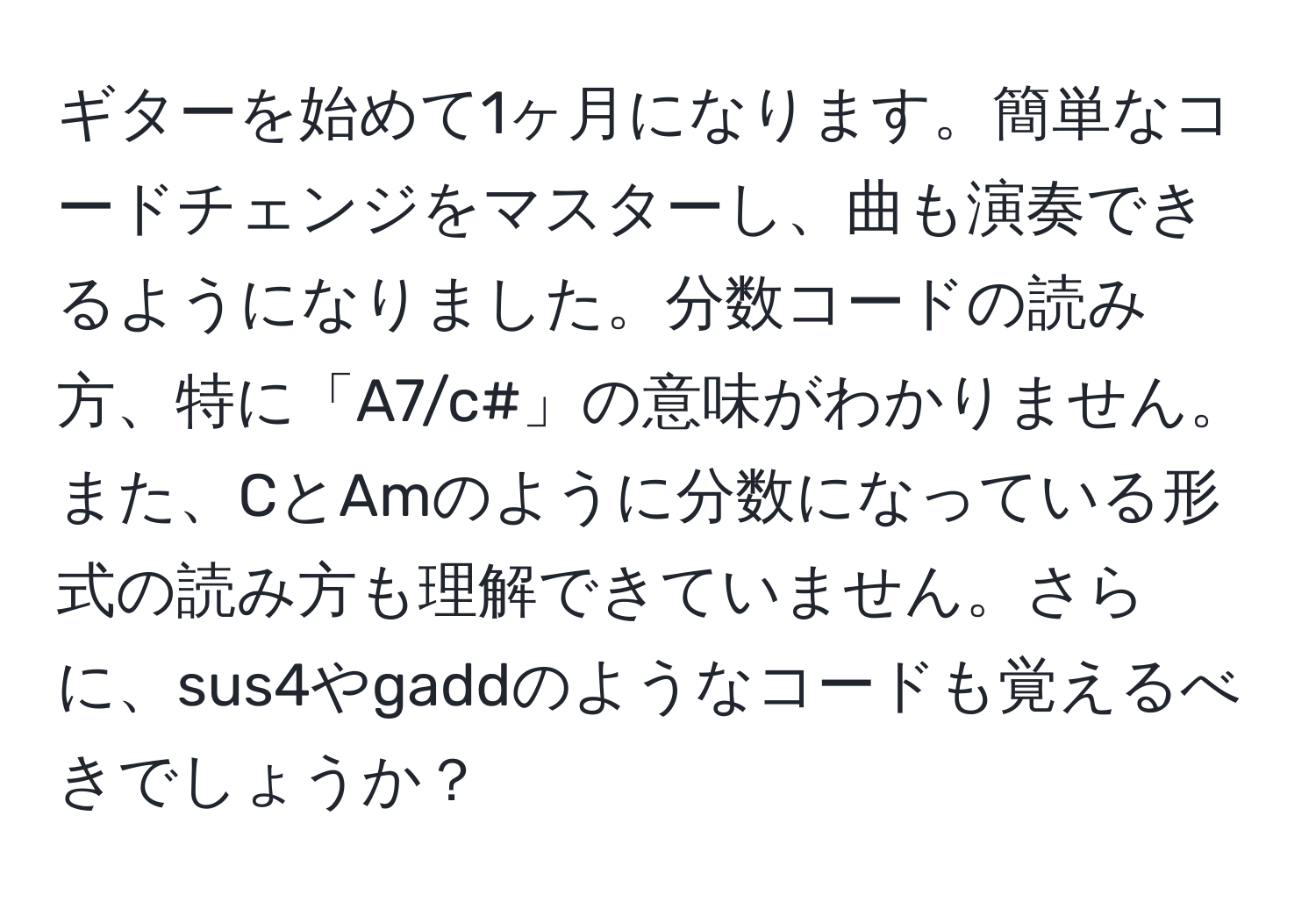 ギターを始めて1ヶ月になります。簡単なコードチェンジをマスターし、曲も演奏できるようになりました。分数コードの読み方、特に「A7/c#」の意味がわかりません。また、CとAmのように分数になっている形式の読み方も理解できていません。さらに、sus4やgaddのようなコードも覚えるべきでしょうか？