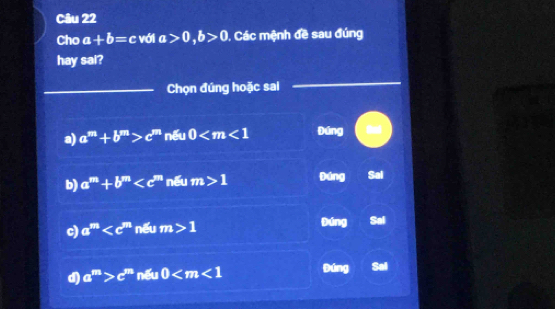 Cho a+b=c với a>0, b>0 , Các mệnh đề sau đúng
hay sai?
_Chọn đúng hoặc sai
_
a) a^m+b^m>c^m nếu 0 Đúng
b) a^m+b^m nếu m>1 Đúng Sal
c) a^m nếu m>1 Đúng Sai
d) a^m>c^m nếu 0 Đúng Sal