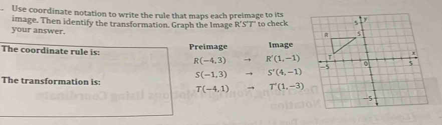 Use coordinate notation to write the rule that maps each preimage to its 
image. Then identify the transformation. Graph the Image R'S'T' to check 
your answer. 
The coordinate rule is: Preimage Image
R(-4,3) R'(1,-1)
S(-1,3) S'(4,-1)
The transformation is: T'(1,-3)
T(-4,1)