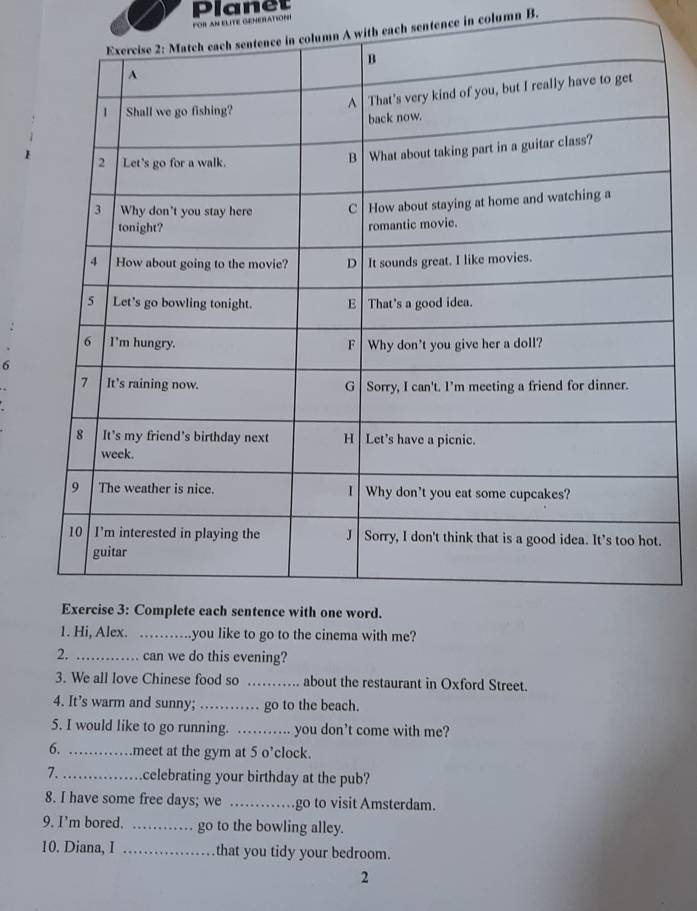 Planet 
POR AN ELITE GENERATIONI 
A with each sentence in column B. 
6 
_he cinema with me? 
2. _can we do this evening? 
3. We all love Chinese food so _about the restaurant in Oxford Street. 
4. It’s warm and sunny;_ go to the beach. 
5. I would like to go running. _you don't come with me? 
6. _meet at the gym at 5 o’clock. 
7._ celebrating your birthday at the pub? 
8. I have some free days; we _go to visit Amsterdam. 
9. I’m bored. _go to the bowling alley. 
10. Diana, I _that you tidy your bedroom. 
2