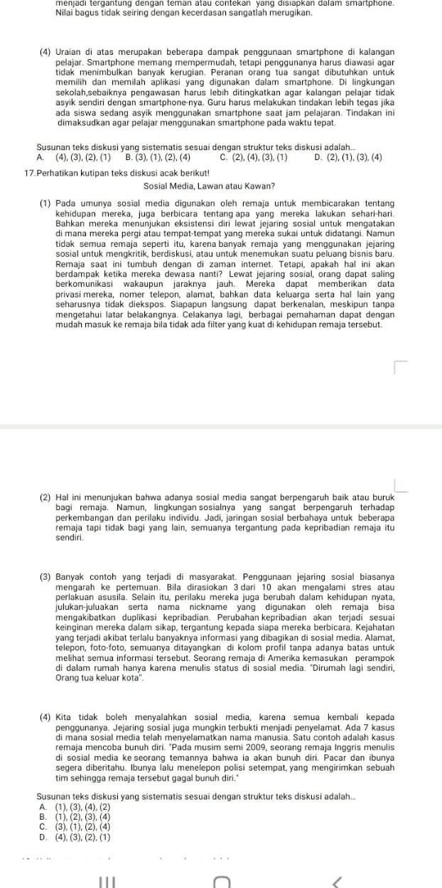 Nilai bagus tidak seiring dengan kecerdasan sangatlah merugikan.
(4) Uraian di atas merupakan beberapa dampak penggunaan smartphone di kalangan
pelajar. Smartphone memang mempermudah, tetapi penggunanya harus diawasi agar
tidak menimbulkan banyak kerugian. Peranan orang tua sangat dibutuhkan untuk
memilih dan memilah aplikasi yang digunakan dalam smartphone. Di lingkungan
sekolah,sebaiknya pengawasan harus lebih ditingkatkan agar kalangan pelajar tidak
asyik sendiri dengan smartphone-nya. Guru harus melakukan tindakan lebih tegas jika
ada siswa sedang asyik menggunakan smartphone saat jam pelajaran. Tindakan ini
dimaksudkan agar pelajar menggunakan smartphone pada waktu tepat.
Susunan teks diskusi yang sistematis sesuai dengan struktur teks diskusi adalah...
A. (4),(3),(2),(1) B (3),(1),(2),(4) C. (2),(4),(3),(1) D. (2),(1),(3),(4)
17.Perhatikan kutipan teks diskusi acak berikut!
Sosial Media, Lawan atau Kawan?
(1) Pada umunya sosial media digunakan oleh remaja untuk membicarakan tentang
kehidupan mereka, juga berbicara tentang apa yang mereka lakukan sehari-hari.
Bahkan mereka menunjukan eksistensi diri lewat jejaring sosial untuk mengatakan
di mana mereka pergi atau tempat-tempat yang mereka sukai untuk didatangi. Namun
tidak semua remaja seperti itu, karena banyak remaja yang menggunakan jejaring
sosial untuk mengkritik, berdiskusi, atau untuk menemukan suatu peluang bisnis baru.
Remaja saat ini tumbuh dengan di zaman internet. Tetapi, apakah hal ini akan
berdampak ketika mereka dewasa nanti? Lewat jejaring sosial, orang dapat saling
berkomunikasi wakaupun jaraknya jauh. Mereka dapat memberikan data
privasi mereka, nomer telepon, alamat, bahkan data keluarga serta hal lain yang
seharusnya tidak diekspos. Siapapun langsung dapat berkenalan, meskipun tanpa
mengetahui latar belakangnya. Celakanya lagi, berbagai pemahaman dapat dengan
mudah masuk ke remaja bila tidak ada filter yang kuat di kehidupan remaja tersebut.
(2) Hal ini menunjukan bahwa adanya sosial media sangat berpengaruh baik atau buruk
bagi remaja. Namun, lingkungan sosialnya yang sangat berpengaruh terhadap
perkembangan dan perilaku individu. Jadi, jaringan sosial berbahaya untuk beberapa
remaja tapi tidak bagi yang lain, semuanya tergantung pada kepribadian remaja itu
sendiri.
(3) Banyak contoh yang terjadi di masyarakat. Penggunaan jejaring sosial biasanya
mengarah ke pertemuan. Bila dirasiokan 3 dari 10 akan mengalami stres atau
perlakuan asusila. Selain itu, perilaku mereka juga berubah dalam kehidupan nyata,
julukan-juluakan serta nama nickname yang digunakan oleh remaja bisa
mengakibatkan duplikasi kepribadian. Perubahan kepribadian akan terjadi sesuai
keinginan mereka dalam sikap, tergantung kepada siapa mereka berbicara. Kejahatan
yang terjadi akibat terlalu banyaknya informasi yang dibagikan di sosial media. Alamat,
telepon, foto-foto, semuanya ditayangkan di kolom profil tanpa adanya batas untuk
melihat semua informasi tersebut. Seorang remaja di Amerika kemasukan perampok
di dalam rumah hanya karena menulis status di sosial media. "Dirumah lagi sendiri,
Orang tua keluar kota''.
(4) Kita tidak boleh menyalahkan sosial media, karena semua kembali kepada
penggunanya. Jejaring sosial juga mungkin terbukti menjadi penyelamat. Ada 7 kasus
di mana sosial media telah menyelamatkan nama manusia. Satu contoh adalah kasus
remaja mencoba bunuh diri. "Pada musim semi 2009, seorang remaja Inggris menulis
di sosial media ke seorang temannya bahwa ia akan bunuh diri. Pacar dan ibunya
segera diberitahu. Ibunya lalu menelepon polisi setempat, yang mengirimkan sebuah
tim sehingga remaja tersebut gagal bunuh diri."
Susunan teks diskusi yang sistematis sesuai dengan struktur teks diskusi adalah...
A. (1),(3),(4),(2)
B. (1),(2),(3),(4)
C. (3),(1),(2),(4)
D. (4),(3),(2),(1)
'''