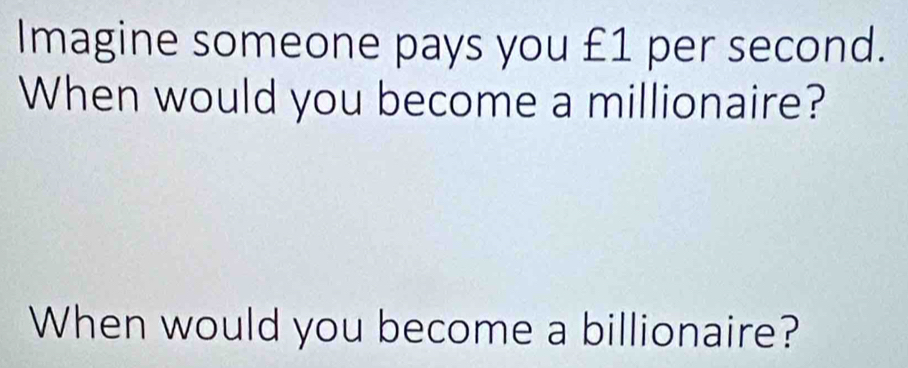 Imagine someone pays you £1 per second. 
When would you become a millionaire? 
When would you become a billionaire?