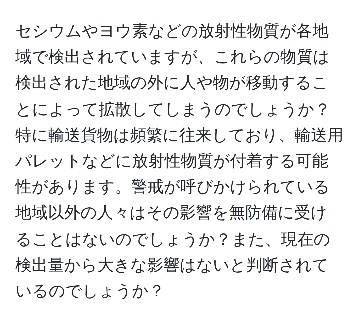 セシウムやヨウ素などの放射性物質が各地域で検出されていますが、これらの物質は検出された地域の外に人や物が移動することによって拡散してしまうのでしょうか？特に輸送貨物は頻繁に往来しており、輸送用パレットなどに放射性物質が付着する可能性があります。警戒が呼びかけられている地域以外の人々はその影響を無防備に受けることはないのでしょうか？また、現在の検出量から大きな影響はないと判断されているのでしょうか？