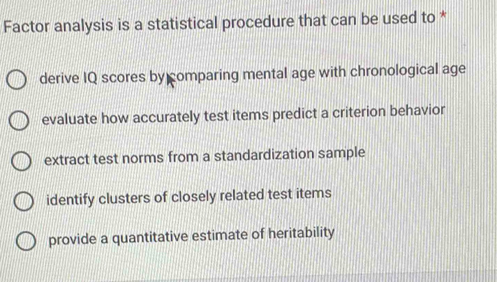 Factor analysis is a statistical procedure that can be used to *
derive IQ scores by comparing mental age with chronological age
evaluate how accurately test items predict a criterion behavior
extract test norms from a standardization sample
identify clusters of closely related test items
provide a quantitative estimate of heritability