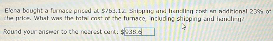 Elena bought a furnace priced at $763.12. Shipping and handling cost an additional 23% of 
the price. What was the total cost of the furnace, including shipping and handling? 
Round your answer to the nearest cent: $938.6