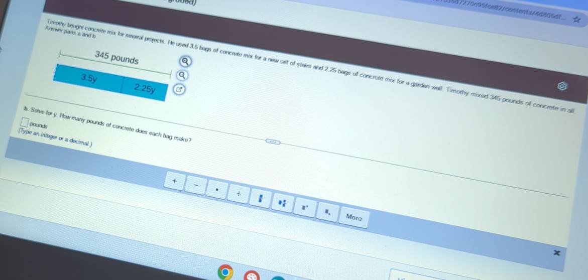 08d727dc95fce877contenta74d866df
Answer parts a and b
345 pounds
imothy bought concrete mix for several projects. He used 3.5 bags of concrete mix for a new set of stairs and 2.25 bags of concrete mix for a garden wall. Timothy mixed 345 pounds of concrete in al
3.5y 2.25y
b. Solve for y. How many pounds of concrete does each bag make? pounds
(Type an integer or a decimal.)
+
-
.
: 1 1/2  □° I,
More