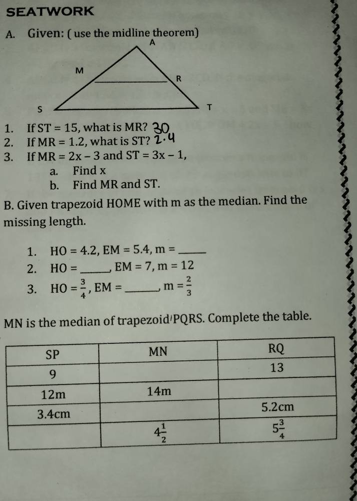 SEATWORK
A. Given: ( use the midline theorem)
1. If ST=15 , what is MR?
2. If MR=1.2 , what is ST?
3. If MR=2x-3 and ST=3x-1,
a. Find x
b. Find MR and ST.
B. Given trapezoid HOME with m as the median. Find the
missing length.
1. HO=4.2,EM=5.4,m= _
2. HO= _ EM=7,m=12
3. HO= 3/4 ,EM= _ m= 2/3 
MN is the median of trapezoid/PQRS. Complete the table.