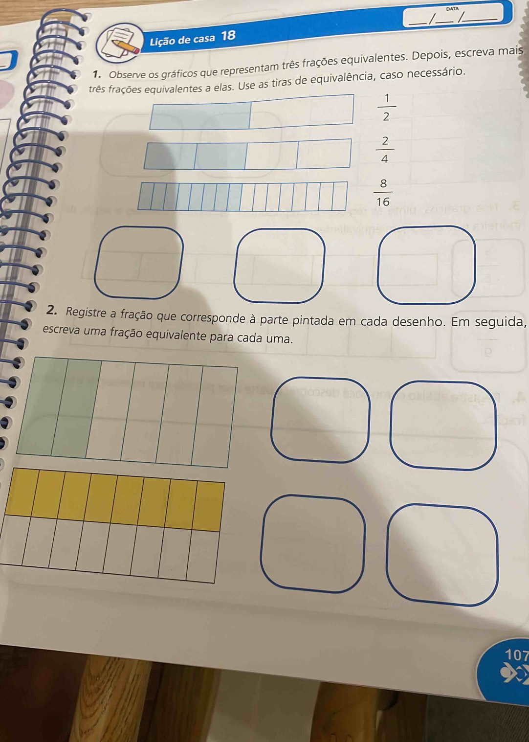 DATA 
_ _ 
_ 
Lição de casa 18 
1. Observe os gráficos que representam três frações equivalentes. Depois, escreva mais 
três frações equivalentes a elas. Use as tiras de equivalência, caso necessário.
 1/2 
 2/4 
 8/16 
2. Registre a fração que corresponde à parte pintada em cada desenho. Em seguida, 
escreva uma fração equivalente para cada uma. 
107