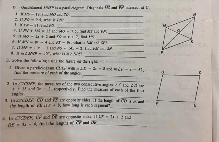 Quadrilateral MNSP is a parallelogram. Diagonals overline MS and overline PN intersect at O. 
1. If MS=18 , find MO and SO._ 
_ 
2. If PO=9.5 , what is PN? 
_ 
3. If PN=21 , find PO. 
_ 
4. If PN+MS=35 and MO=7.5 , find MS and PN
_ 
5. If MO=2x+2 and SO=x+7 , find MS. 
_ 
6. If MN=8x+4 and PS=9x , what is NM and SP? 
_ 
7. If MP=11x+1 and NS=14x-2 , find PM and SN. 
_ 
8. If m∠ MNP=40° , what is m∠ NPS
E. Solve the following using the figure on the right. 
_ 
1. Given a parallelogram CDEF with m∠ D=2x-8 and m∠ F=x+52, 
find the measure of each of the angles. 
_ 
2. In □ CDEF the measures of the two consecutive angles ∠ C and ∠ D are
x+18 and 3x-2 , respectively. Find the measure of each of the four 
angles._ 
3. In □ CDEF, overline CD and overline FE are opposite sides. If the length of overline CD is 3x and 
the length of overline FE is x+8 , how long is each segment?_ 
_ 
4. In □ CDEF, overline CF and overline DE are opposite sides. If CF=2x+2 and
DE=3x-4 , find the lengths of overline CF and overline DE _