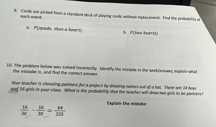 Cards are picked from a standard deck of playing cards without replacement. Find the probability of 
each event. 
ə. P(spade, then a heart) b. P(two hearts) 
10. The problem below was solved incorrectly. Identify the mistake in the work/answer, explain what 
the mistake is, and find the correct answer. 
Your teacher is choosing partners for a project by drawing names out of a hat. There are 14 boys 
and 16 girls in your class. What is the probability that the teacher will draw two girls to be partners? 
Explain the mistake:
 16/30 ·  16/30 = 64/225 