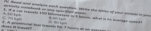 Read and analyze each question. Write the letter of your answer in your
activity notebook or any specified paper.
1. If a car travels 150 kilometers in 3 hours, what is its average speed?
A. 50 kph B. 60 kph
C. 70 kph D. 80 kph
2. A provincial bus travels for 7 hours at an aver
does it travel?
A 1