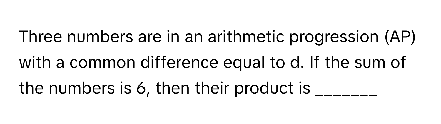 Three numbers are in an arithmetic progression (AP) with a common difference equal to d. If the sum of the numbers is 6, then their product is _______