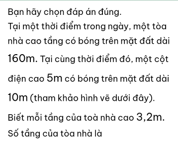 Bạn hãy chọn đáp án đúng. 
Tại một thời điểm trong ngày, một tòa 
nhà cao tầng có bóng trên mặt đất dài
160m. Tại cùng thời điểm đó, một cột 
điện cao 5m có bóng trên mặt đất dài
10m (tham khảo hình vẽ dưới đây). 
Biết mỗi tầng của toà nhà cao 3,2m. 
Số tầng của tòa nhà là