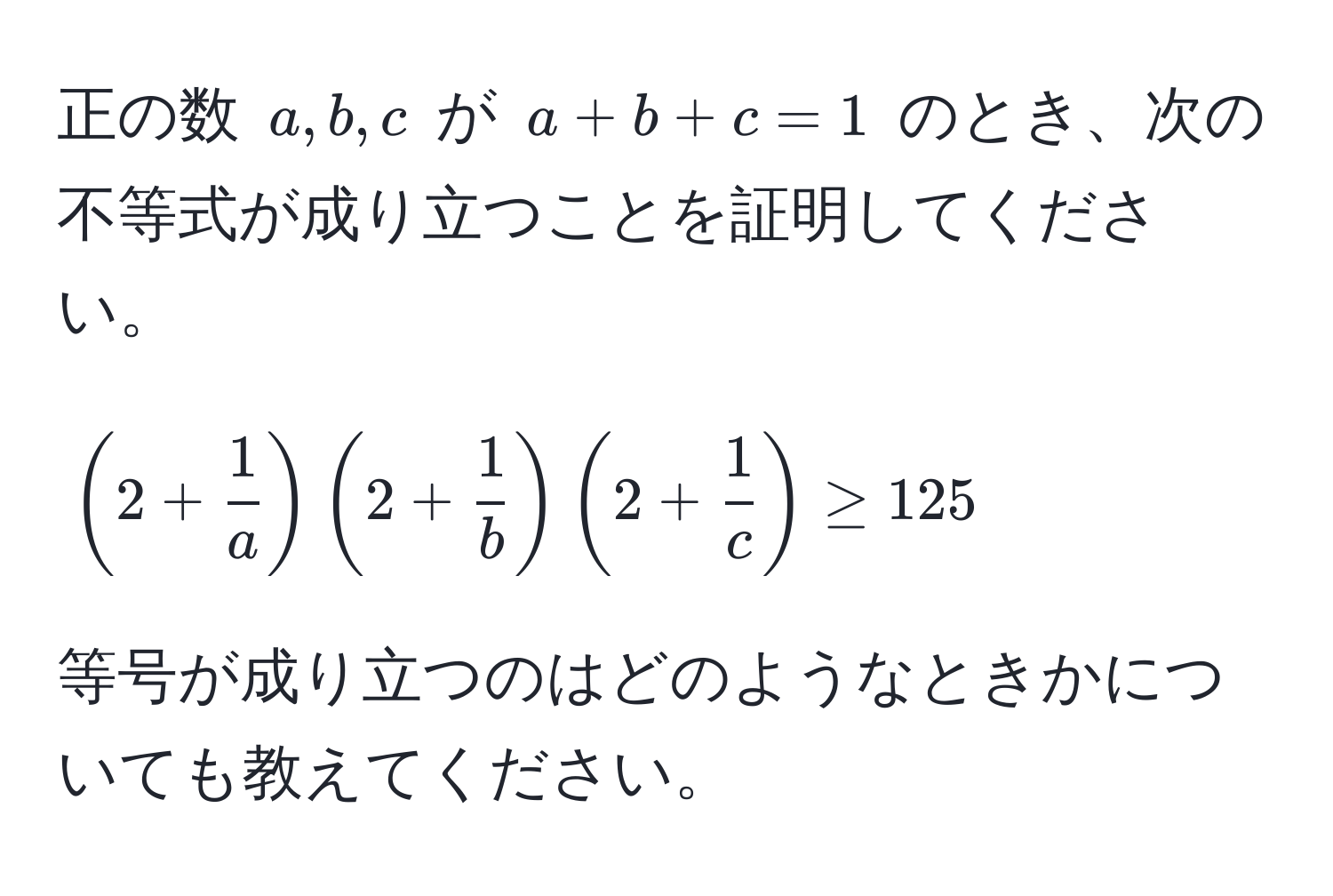 正の数 $a, b, c$ が $a + b + c = 1$ のとき、次の不等式が成り立つことを証明してください。  
$$(2 +  1/a )(2 +  1/b )(2 +  1/c ) ≥ 125$$  
等号が成り立つのはどのようなときかについても教えてください。