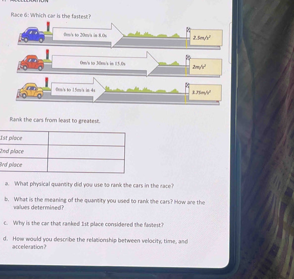 Race 6: Which car is the fastest?
Rank the cars from least to greatest.
1
2
3
a. What physical quantity did you use to rank the cars in the race?
b. What is the meaning of the quantity you used to rank the cars? How are the
values determined?
c. Why is the car that ranked 1st place considered the fastest?
d. How would you describe the relationship between velocity, time, and
acceleration?