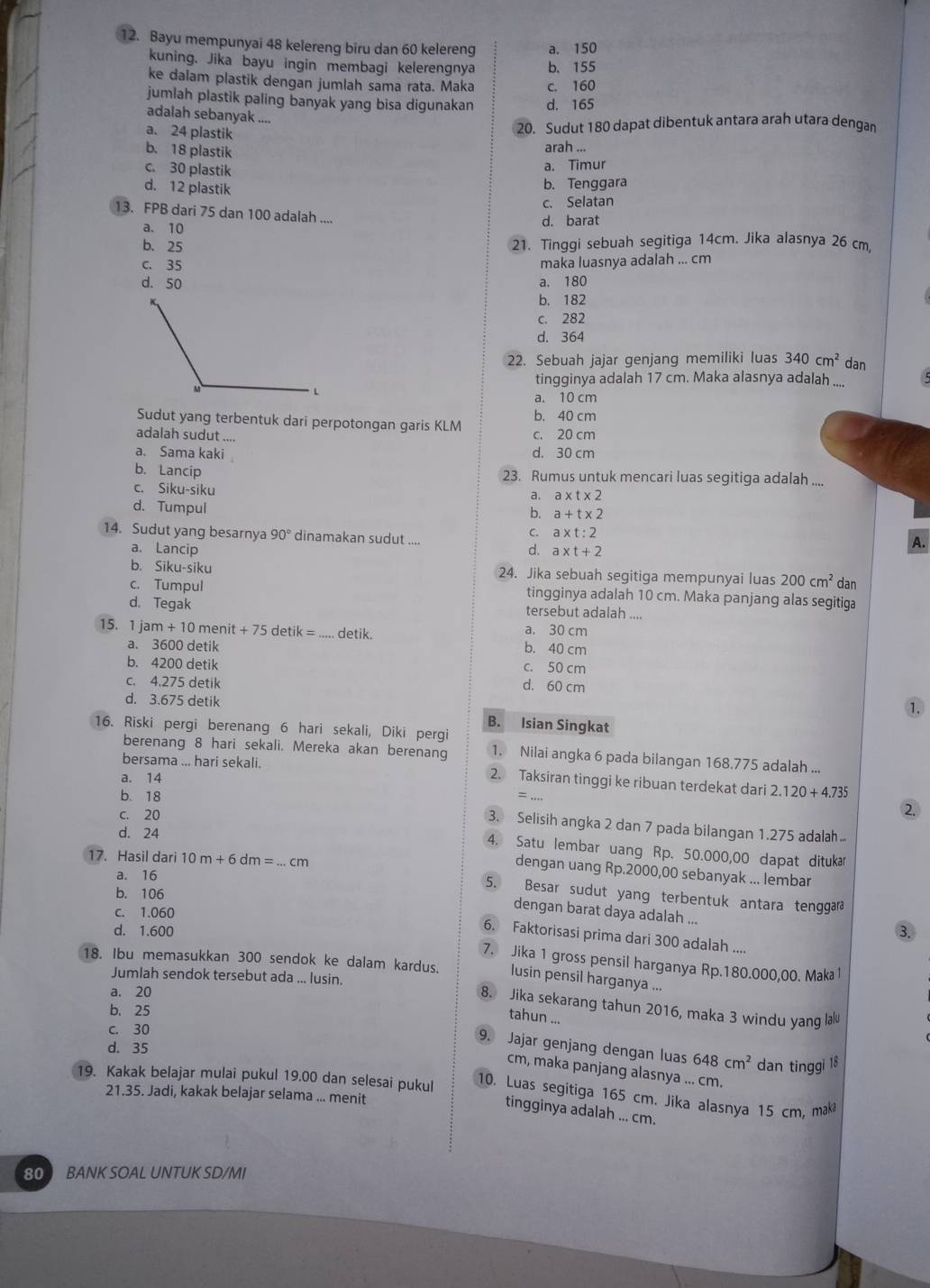 Bayu mempunyai 48 kelereng biru dan 60 kelereng a. 150
kuning. Jika bayu ingin membagi kelerengnya b、 155
ke dalam plastik dengan jumlah sama rata. Maka c. 160
jumlah plastik paling banyak yang bisa digunakan d. 165
adalah sebanyak ....
a. 24 plastik
20. Sudut 180 dapat dibentuk antara arah utara dengan
b. 18 plastik
arah ...
c. 30 plastik
a. Timur
d. 12 plastik
b. Tenggara
c. Selatan
13. FPB dari 75 dan 100 adalah ....
a. 10 d. barat
b. 25 21. Tinggi sebuah segitiga 14cm. Jika alasnya 26 cm.
c. 35 maka luasnya adalah ... cm
d. 50 a. 180
b. 182
c. 282
d. 364
22. Sebuah jajar genjang memiliki luas 340cm^2 dan
tingginya adalah 17 cm. Maka alasnya adalah ....
a. 10 cm
Sudut yang terbentuk dari perpotongan garis KLM c. 20 cm b. 40 cm
adalah sudut ....
a. Sama kaki d. 30 cm
b. Lancip 23. Rumus untuk mencari luas segitiga adalah ....
c. Siku-siku
a, a* t* 2
d. Tumpul
b. a+t* 2
C. a* t:2
14. Sudut yang besarnya 90° dinamakan sudut ....
a. Lancip d. a* t+2
A.
b. Siku-siku 24. Jika sebuah segitiga mempunyai luas 200cm^2 dan
c. Tumpul tingginya adalah 10 cm. Maka panjang alas segitiga
d. Tegak tersebut adalah ....
a. 30 cm
15. 1 j jam+10menit+75 det k= _detik. b. 40 cm
a. 3600 detik
b. 4200 detik
c. 50 cm
c. 4.275 detik d. 60 cm
d. 3.675 detik
①
B. Isian Singkat
16. Riski pergi berenang 6 hari sekali, Diki pergi
berenang 8 hari sekali. Mereka akan berenang 1. Nilai angka 6 pada bilangan 168.775 adalah ...
bersama ... hari sekali. 2. Taksiran tinggi ke ribuan terdekat dari 2.120+4.735
a. 14
b. 18
= ..
c. 20
3. Selisih angka 2 dan 7 pada bilangan 1.275 adalah
d. 24
4. Satu lembar uang Rp. 50.000,00 dapat dituka
17. Hasil dari 10m+6dm=...cm
dengan uang Rp.2000,00 sebanyak ... lembar
a. 16
b. 106
5. Besar sudut yang terbentuk antara tenggara
c. 1.060
dengan barat daya adalah ...
d. 1.600 3.
6. Faktorisasi prima dari 300 adalah ....
7. Jika 1 gross pensil harganya Rp.180.000,00. Maka 1
18. Ibu memasukkan 300 sendok ke dalam kardus. lusin pensil harganya ...
a. 20
Jumlah sendok tersebut ada ... lusin. 8. Jika sekarang tahun 2016, maka 3 windu yang lalu
b. 25
tahun ...
c. 30
d. 35
9. Jajar genjang dengan luas 648cm^2 dan tinggi 18
cm, maka panjang alasnya ... cm.
19. Kakak belajar mulai pukul 19.00 dan selesai pukul
21.35. Jadi, kakak belajar selama ... menit
10. Luas segitiga 165 cm. Jika alasnya 15 cm, mak
tingginya adalah ... cm.
80  BANK SOAL UNTUK SD/MI