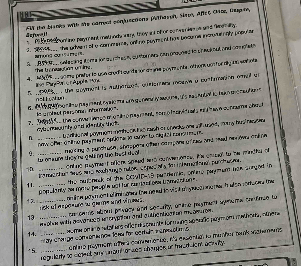Fill the blanks with the correct conjunctions (Although, Since, After, Once, Despite, 
1、 Ponline payment methods vary, they all offer convenience and flexibility. 
Before)! 
2. Since the advent of e-commerce, online payment has become increasingly popular 
3. . Am selecting items for purchase, customers can proceed to checkout and complete 
among consumers. 
the transaction online. 
4. ! om some prefer to use credit cards for online payments, others opt for digital wallets 
like PayPal or Apple Pay. 
5. .. ... the payment is authorized, customers receive a confirmation email or 
6. online payment systems are generally secure, it's essential to take precautions 
notification. 
to protect personal information. 
7. the convenience of online payment, some individuals still have concerns about 
cybersecurity and identity theft. 
8. __traditional payment methods like cash or checks are still used, many businesses 
now offer online payment options to cater to digital consumers. 
9. making a purchase, shoppers often compare prices and read reviews online 
to ensure they're getting the best deal. 
10. __online payment offers speed and convenience, it's crucial to be mindful of 
transaction fees and exchange rates, especially for international purchases. 
11._ 
the outbreak of the COVID-19 pandemic, online payment has surged in 
popularity as more people opt for contactless transactions. 
12. _online payment eliminates the need to visit physical stores, it also reduces the 
risk of exposure to germs and viruses. 
13._ 
concerns about privacy and security, online payment systems continue to 
evolve with advanced encryption and authentication measures. 
14. some online retailers offer discounts for using specific payment methods, others 
may charge convenience fees for certain transactions. 
15. __online payment offers convenience, it's essential to monitor bank statements 
regularly to detect any unauthorized charges or fraudulent activity.