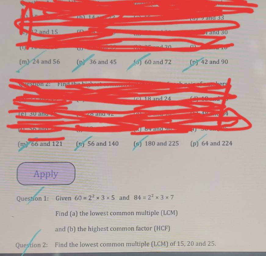 1
(a) 2and 33
1 2 nd 15 4 and 30
(
Ch
(m) 24 and 56 (n) 36 and 45 (5) 60 and 72 (r) 42 and 90
estion 2: Fin d th e k i l
8 and 24
3 0 and
4
t an d 
(m) 66 and 121 (n) 56 and 140 (s) 180 and 225 (p) 64 and 224
Apply
Question 1: Given 60=2^2* 3* 5 and 84=2^2* 3* 7
Find (a) the lowest common multiple (LCM)
and (b) the highest common factor (HCF)
Question 2: Find the lowest common multiple (LCM) of 15, 20 and 25.