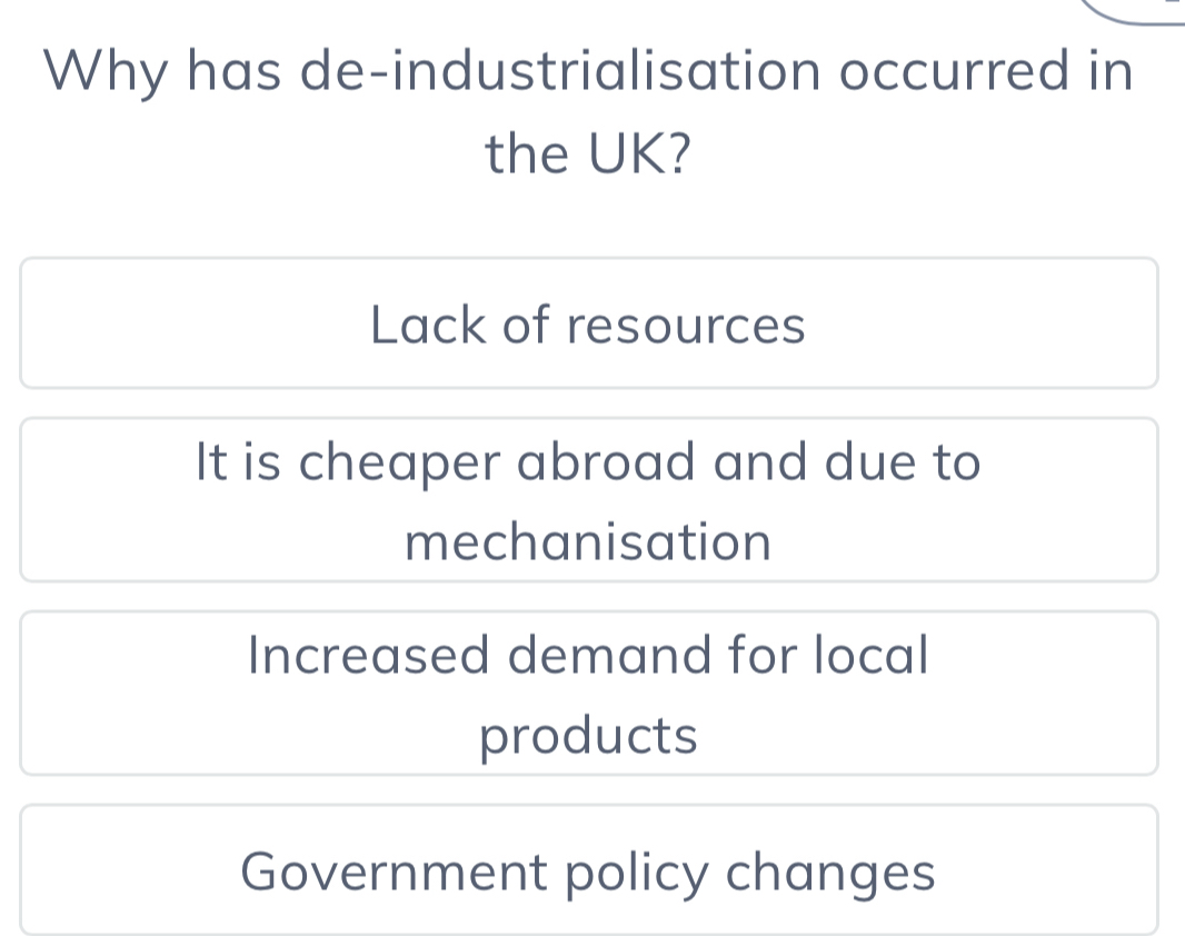 Why has de-industrialisation occurred in
the UK?
Lack of resources
It is cheaper abroad and due to
mechanisation
Increased demand for local
products
Government policy changes