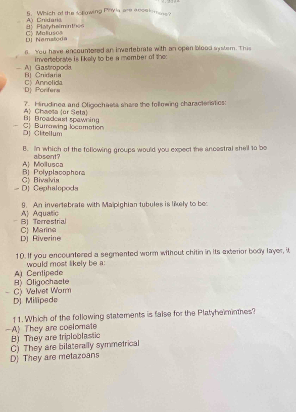 Which of the following Phyla are acoelomate?
A) Cnidaria
B) Platyhelminthes
C) Mollusca
D) Nematoda
6. You have encountered an invertebrate with an open blood system. This
invertebrate is likely to be a member of the:
— A) Gastropoda
B) Cnidaria
C) Annelida
D) Porifera
7. Hirudinea and Oligochaeta share the following characteristics:
A) Chaeta (or Seta)
B) Broadcast spawning
C) Burrowing locomotion
D) Clitellum
8. In which of the following groups would you expect the ancestral shell to be
absent?
A) Mollusca
B) Polyplacophora
C) Bivalvia
- D) Cephalopoda
9. An invertebrate with Malpighian tubules is likely to be:
A) Aquatic
B) Terrestrial
C) Marine
D) Riverine
10. If you encountered a segmented worm without chitin in its exterior body layer, it
would most likely be a:
A) Centipede
B) Oligochaete
C) Velvet Worm
D) Millipede
11. Which of the following statements is false for the Platyhelminthes?
—A) They are coelomate
B) They are triploblastic
C) They are bilaterally symmetrical
D) They are metazoans