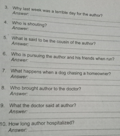 Why last week was a terrible day for the author? 
Answer: 
_ 
4. Who is shouting? 
_ 
Answer: 
__ 
_ 
5. What is said to be the cousin of the author? 
Answer: 
_ 
6. Who is pursuing the author and his friends when run? 
Answer: 
_ 
_ 
7. What happens when a dog chasing a homeowner? 
Answer:_ 
_ 
8. Who brought author to the doctor? 
Answer:_ 
_ 
9. What the doctor said at author? 
Answer:_ 
_ 
10. How long author hospitalized? 
Answer: 
_ 
_