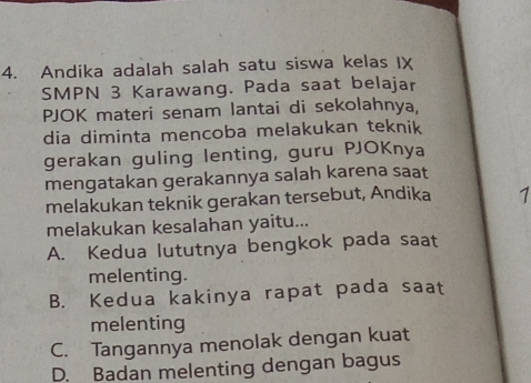 Andika adalah salah satu siswa kelas IX
SMPN 3 Karawang. Pada saat belajar
PJOK materi senam lantai di sekolahnya,
dia diminta mencoba melakukan teknik
gerakan guling lenting, guru PJOKnya
mengatakan gerakannya salah karena saat
melakukan teknik gerakan tersebut, Andika 1
melakukan kesalahan yaitu...
A. Kedua lututnya bengkok pada saat
melenting.
B. Kedua kakinya rapat pada saat
melenting
C. Tangannya menolak dengan kuat
D. Badan melenting dengan bagus