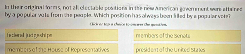 In their original forms, not all electable positions in the new American government were attained
by a popular vote from the people. Which position has always been filled by a popular vote?
Click or tap a choice to answer the question.
federal judgeships members of the Senate
members of the House of Representatives president of the United States