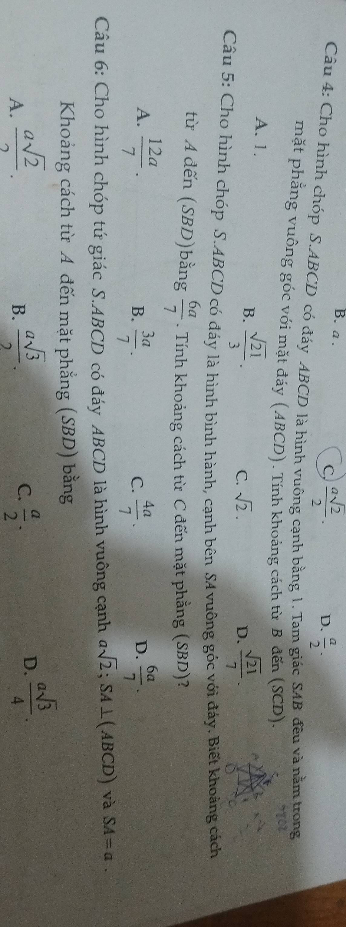 B. a .  a/2 .
C  asqrt(2)/2 . 
D.
Câu 4: Cho hình chóp S. ABCD có đáy ABCD là hình vuông cạnh bằng 1. Tam giác SAB đều và nằm trong
mặt phẳng vuông góc với mặt đáy (ABCD). Tính khoảng cách từ B đến (SCD).
A. 1. C. sqrt(2).
B.  sqrt(21)/3 .
D.  sqrt(21)/7 . 
Câu 5: Cho hình chóp S. ABCD có đáy là hình bình hành, cạnh bên SA vuông góc với đáy. Biết khoảng cách
từ A đến (SBD)bằng  6a/7 . Tính khoảng cách từ C đến mặt phẳng (SBD)?
A.  12a/7 .  6a/7 .
B.  3a/7 .  4a/7 . 
C.
D.
Câu 6: Cho hình chóp tứ giác S. ABCD có đáy ABCD là hình vuông cạnh asqrt(2); SA⊥ (ABCD) và SA=a. 
Khoảng cách từ A đến mặt phẳng (SBD) bằng
B.  asqrt(3)/2 .
C.
A.  asqrt(2)/2 .  a/2 .
D.  asqrt(3)/4 .