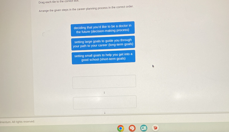 Drag each tile to the correct box 
Arrange the given steps in the career-planning process in the correct order. 
deciding that you'd like to be a doctor in 
the future (decision-making process) 
setting large goals to guide you through 
your path to your career (long-term goals) 
setting small goals to help you get into a 
good school (short-term goals) 
1 
Imentum. All rights reserved.