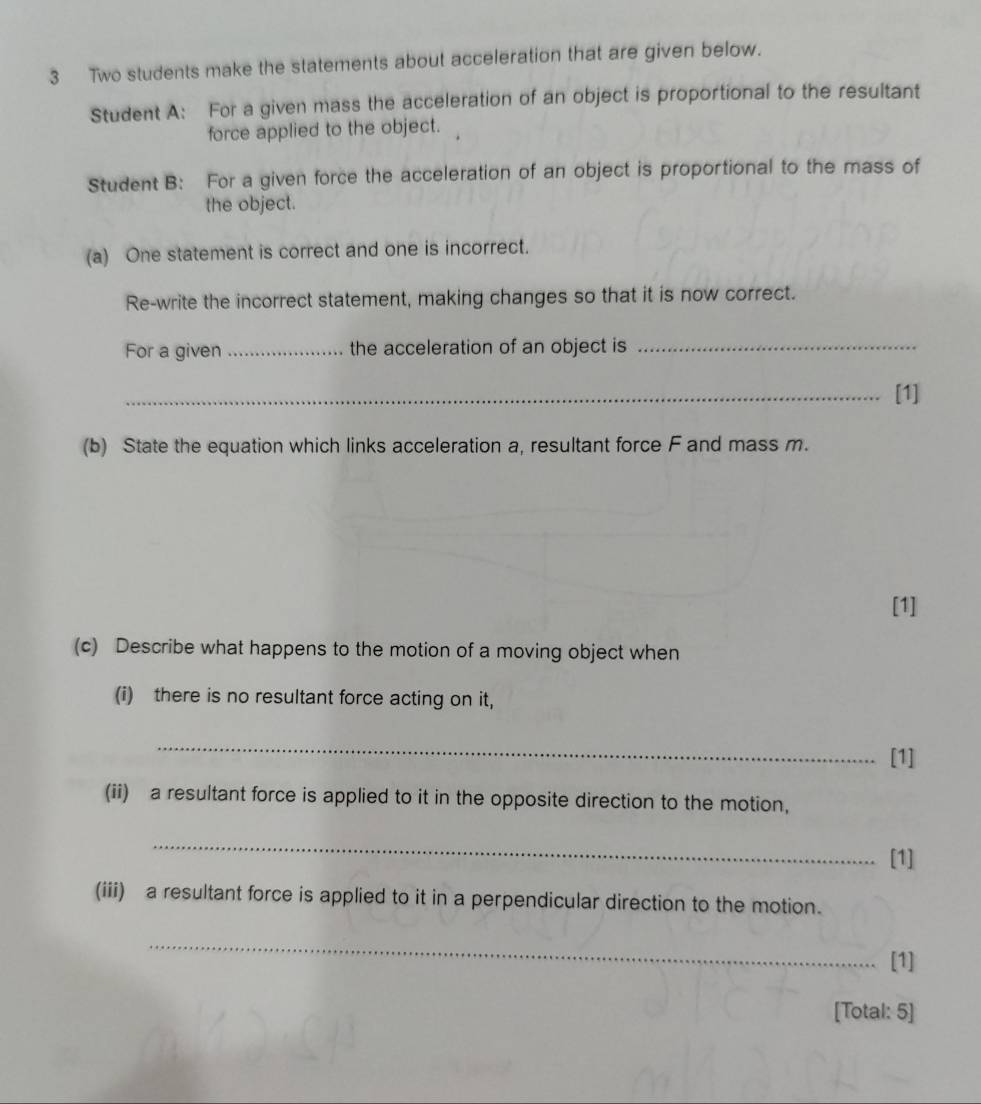 Two students make the statements about acceleration that are given below. 
Student A: For a given mass the acceleration of an object is proportional to the resultant 
force applied to the object. 
Student B: For a given force the acceleration of an object is proportional to the mass of 
the object. 
(a) One statement is correct and one is incorrect. 
Re-write the incorrect statement, making changes so that it is now correct. 
For a given_ the acceleration of an object is_ 
_[1] 
(b) State the equation which links acceleration a, resultant force F and mass m. 
[1] 
(c) Describe what happens to the motion of a moving object when 
(i) there is no resultant force acting on it, 
_ 
[1] 
(ii) a resultant force is applied to it in the opposite direction to the motion, 
_ 
[1] 
(iii) a resultant force is applied to it in a perpendicular direction to the motion. 
_ 
[1] 
[Total: 5]