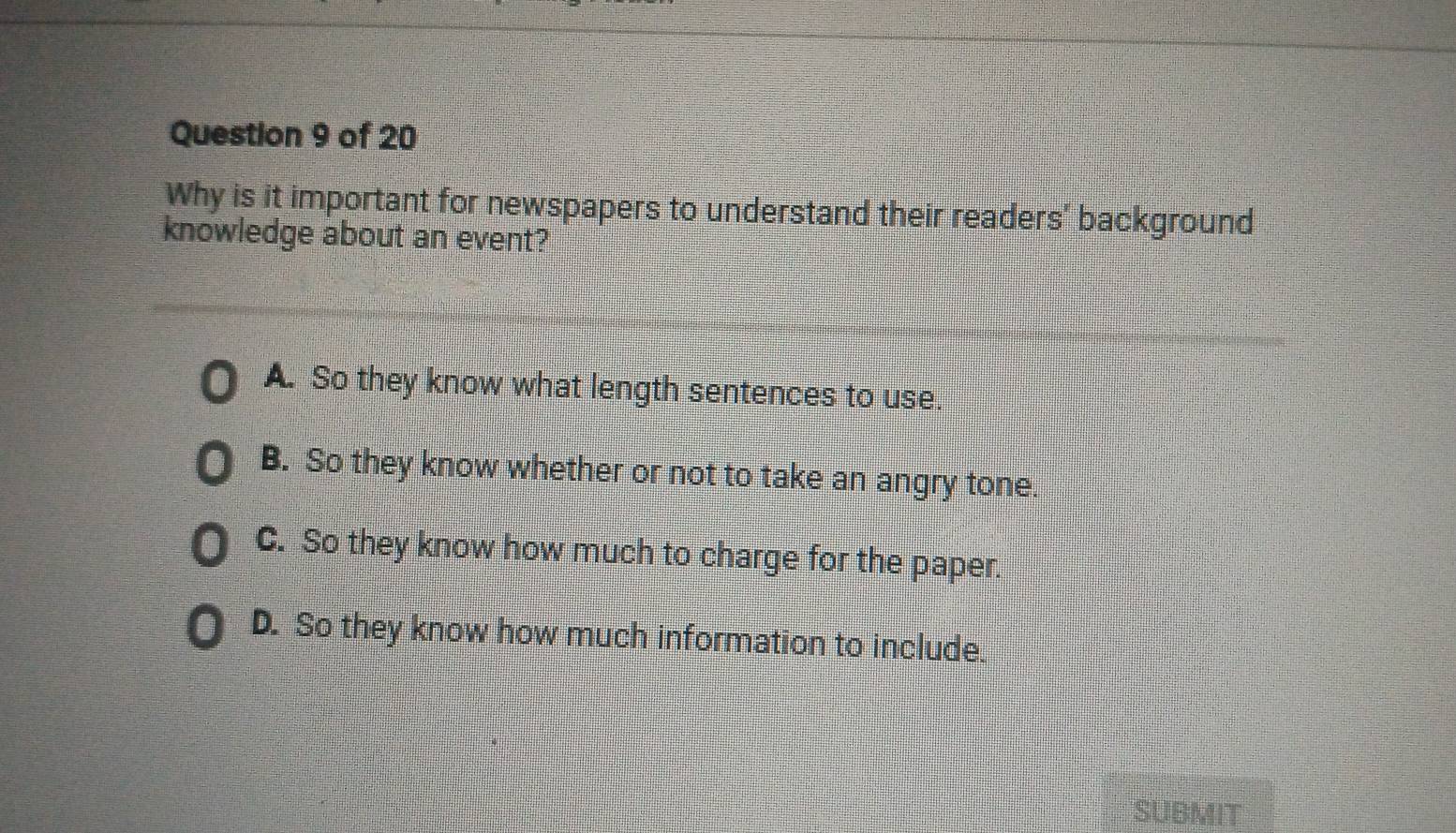 Why is it important for newspapers to understand their readers' background
knowledge about an event?
A. So they know what length sentences to use.
B. So they know whether or not to take an angry tone.
C. So they know how much to charge for the paper.
D. So they know how much information to include.
SUBMIT