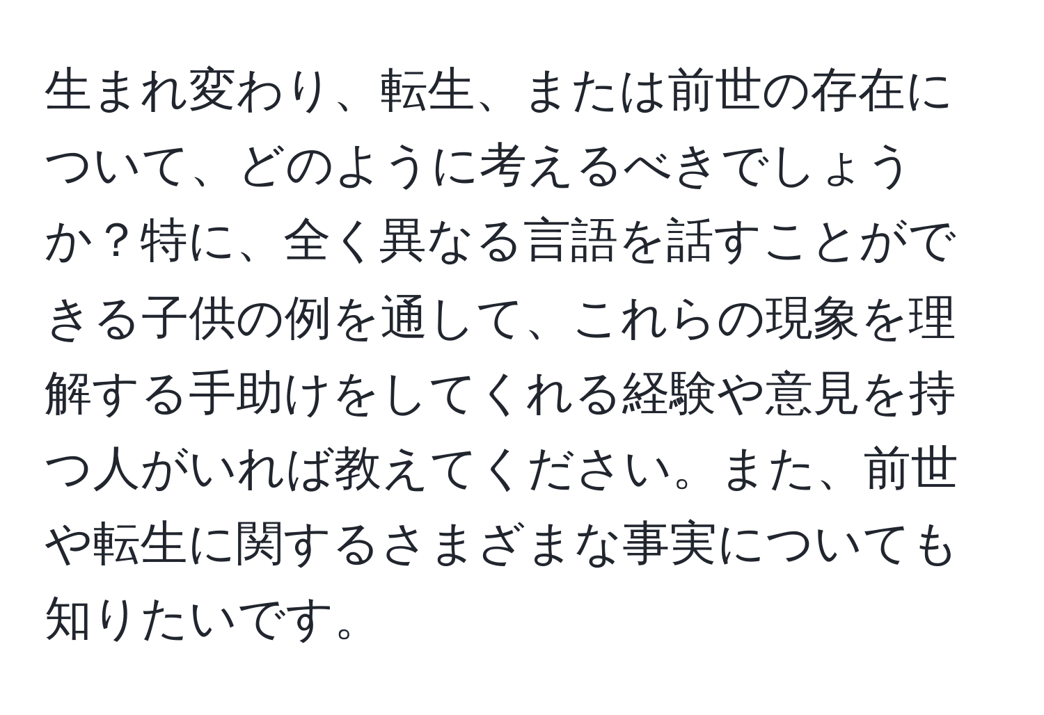 生まれ変わり、転生、または前世の存在について、どのように考えるべきでしょうか？特に、全く異なる言語を話すことができる子供の例を通して、これらの現象を理解する手助けをしてくれる経験や意見を持つ人がいれば教えてください。また、前世や転生に関するさまざまな事実についても知りたいです。