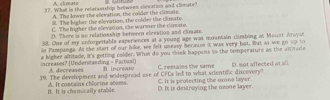 A. climate B. latitude
37. What is the relationship between elevation and climate?
A. The lower the elevation, the colder the climate.
B. The higher the elevation, the colder the climate.
C. The higher the elevation, the warmer the climate.
D. There is no relationship between elevation and climate.
38. One of my unforgettable experiences at a young age was mountain climbing at Mount Arayat
in Pampanga. At the start of our hike, we felt uneasy because it was very hot. But as we go up to
a higher altitude, it's getting colder. What do you think happens to the temperature as the altitude
increases? (Understanding - Factual)
A. decreases B. increase C. remains the same D. not affected at all
39. The development and widespread use of CFCs led to what scientific discovery?
A. It contains chlorine atoms. C. it is protecting the ozone layer.
B. It is chemically stable. D. It is destroying the ozone layer.