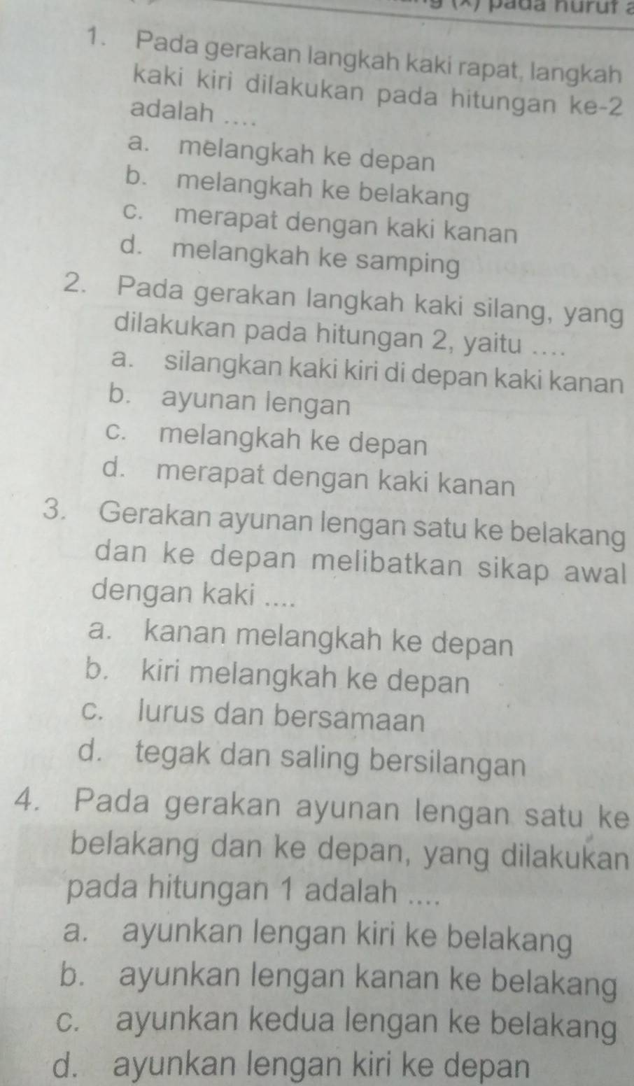 pada nurut a
1. Pada gerakan langkah kaki rapat, langkah
kaki kiri dilakukan pada hitungan ke -2
adalah …...
a. melangkah ke depan
b. melangkah ke belakang
c. merapat dengan kaki kanan
d. melangkah ke samping
2. Pada gerakan langkah kaki silang, yang
dilakukan pada hitungan 2, yaitu ....
a. silangkan kaki kiri di depan kaki kanan
bù ayunan lengan
c. melangkah ke depan
d. merapat dengan kaki kanan
3. Gerakan ayunan lengan satu ke belakang
dan ke depan melibatkan sikap awal
dengan kaki ....
a. kanan melangkah ke depan
b. kiri melangkah ke depan
c. lurus dan bersamaan
d. tegak dan saling bersilangan
4. Pada gerakan ayunan lengan satu ke
belakang dan ke depan, yang dilakukan
pada hitungan 1 adalah ....
a. ayunkan lengan kiri ke belakang
b. ayunkan lengan kanan ke belakang
c. ayunkan kedua lengan ke belakang
d. ayunkan lengan kiri ke depan