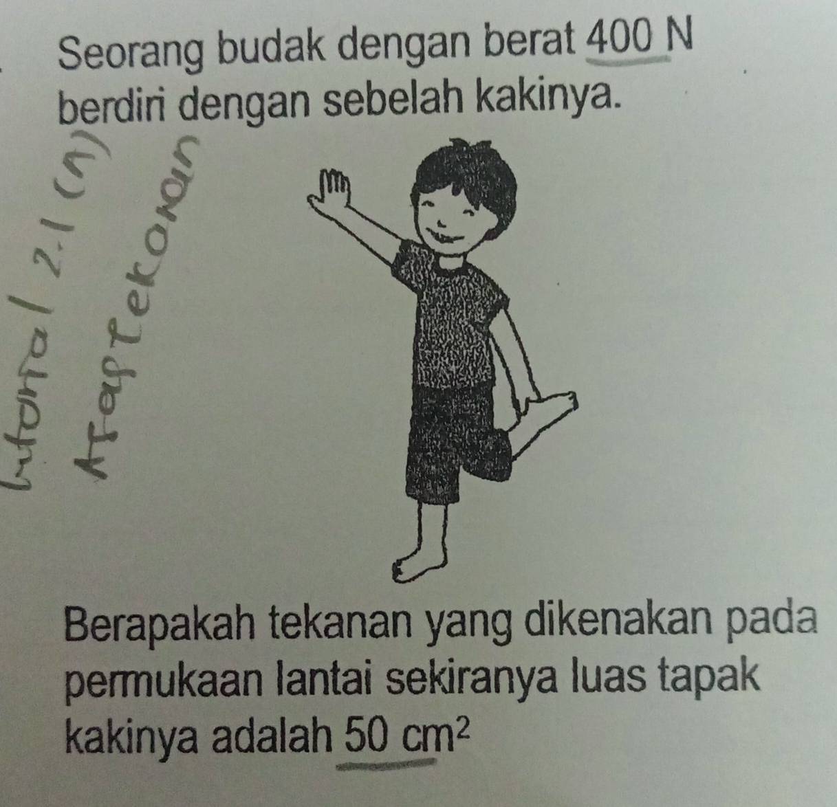 Seorang budak dengan berat 400 N 
berdiri dengan sebelah kakinya. 
Berapakah tekanan yang dikenakan pada 
permukaan lantai sekiranya luas tapak 
kakinya adalah 50cm^2