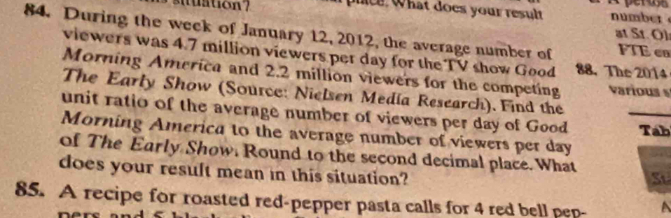 plice. What does your result number 
suuation? at St. Ol 
84. During the week of January 12, 2012, the average number of FTE en 
viewers was 4.7 million viewers per day for the TV show Good 88.The 2014
Morning America and 2.2 million viewers for the competing various 
The Early Show (Source: Nielsen Media Research). Find the 
unit ratio of the average number of viewers per day of Good _Tab 
Morning America to the average number of viewers per day
of The Early Show. Round to the second decimal place. What 
does your result mean in this situation? 
St 
85. A recipe for roasted red-pepper pasta calls for 4 red bell pep-