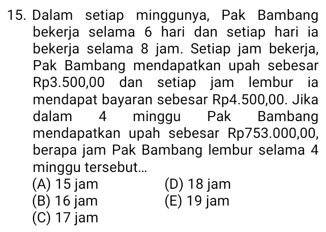 Dalam setiap minggunya, Pak Bambang
bekerja selama 6 hari dan setiap hari ia
bekerja selama 8 jam. Setiap jam bekerja,
Pak Bambang mendapatkan upah sebesar
Rp3.500,00 dan setiap jam lembur ia
mendapat bayaran sebesar Rp4.500,00. Jika
dalam 4 minggu Pak Bambang
mendapatkan upah sebesar Rp753.000,00,
berapa jam Pak Bambang lembur selama 4
minggu tersebut...
(A) 15 jam (D) 18 jam
(B) 16 jam (E) 19 jam
(C) 17 jam