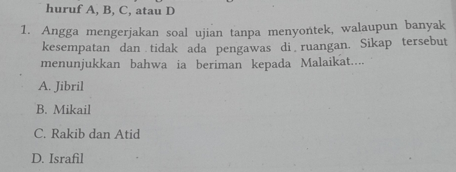 huruf A, B, C, atau D
1. Angga mengerjakan soal ujian tanpa menyontek, walaupun banyak
kesempatan dan tidak ada pengawas di ruangan. Sikap tersebut
menunjukkan bahwa ia beriman kepada Malaikat....
A. Jibril
B. Mikail
C. Rakib dan Atid
D. Israfil