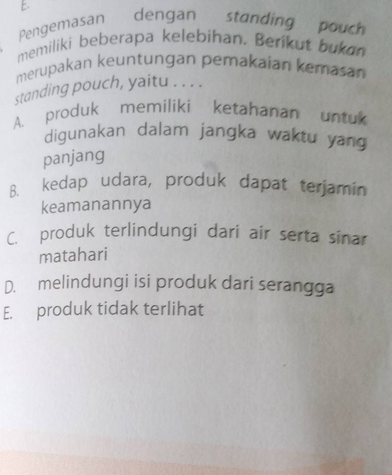 Pengemasan dengan standing pouch
memiliki beberapa kelebihan. Berikut bukan
merupakan keuntungan pemakaian kemasan
standing pouch, yaitu . . . .
A. produk memiliki ketahanan untuk
digunakan dalam jangka waktu yang
panjang
B. kedap udara, produk dapat terjamin
keamanannya
C. produk terlindungi dari air serta sinar
matahari
D. melindungi isi produk dari serangga
E. produk tidak terlihat