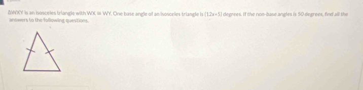 ΔWXY is an isosceles triangle with WX≌ WY. One base angle of an isosceles triangle is (12x+5) degrees. If the non-base angles is 50 degrees, find all the 
answers to the following questions.