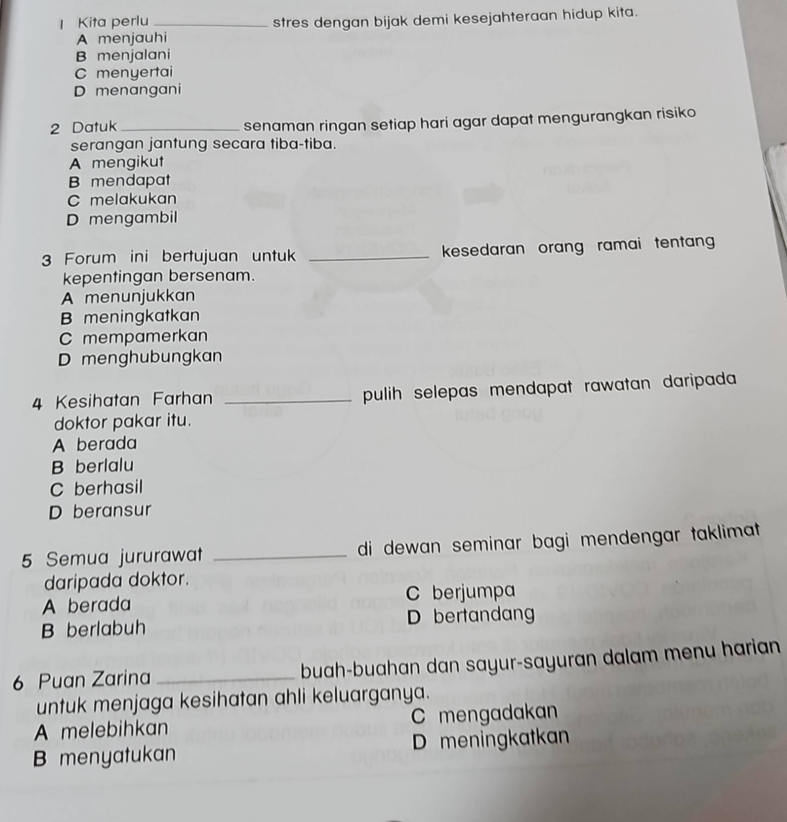 Kita perlu _stres dengan bijak demi kesejahteraan hidup kita.
A menjauhi
B menjalani
C menyertai
D menangani
2 Datuk_
senaman ringan setiap hari agar dapat mengurangkan risiko
serangan jantung secara tiba-tiba.
A mengikut
B mendapat
C melakukan
D mengambil
3 Forum ini bertujuan untuk _kesedaran orang ramai tentan
kepentingan bersenam.
A menunjukkan
B meningkatkan
C mempamerkan
D menghubungkan
4 Kesihatan Farhan_
pulih selepas mendapat rawatan daripada 
doktor pakar itu.
A berada
B berlalu
C berhasil
D beransur
5 Semua jururawat _ di dewan seminar bagi mendengar taklimat.
daripada doktor.
A berada C berjumpa
B berlabuh D bertandan
6 Puan Zarina_
buah-buahan dan sayur-sayuran dalam menu harian
untuk menjaga kesihatan ahli keluarganya.
A melebihkan mengadakan
B menyatukan D meningkatkan