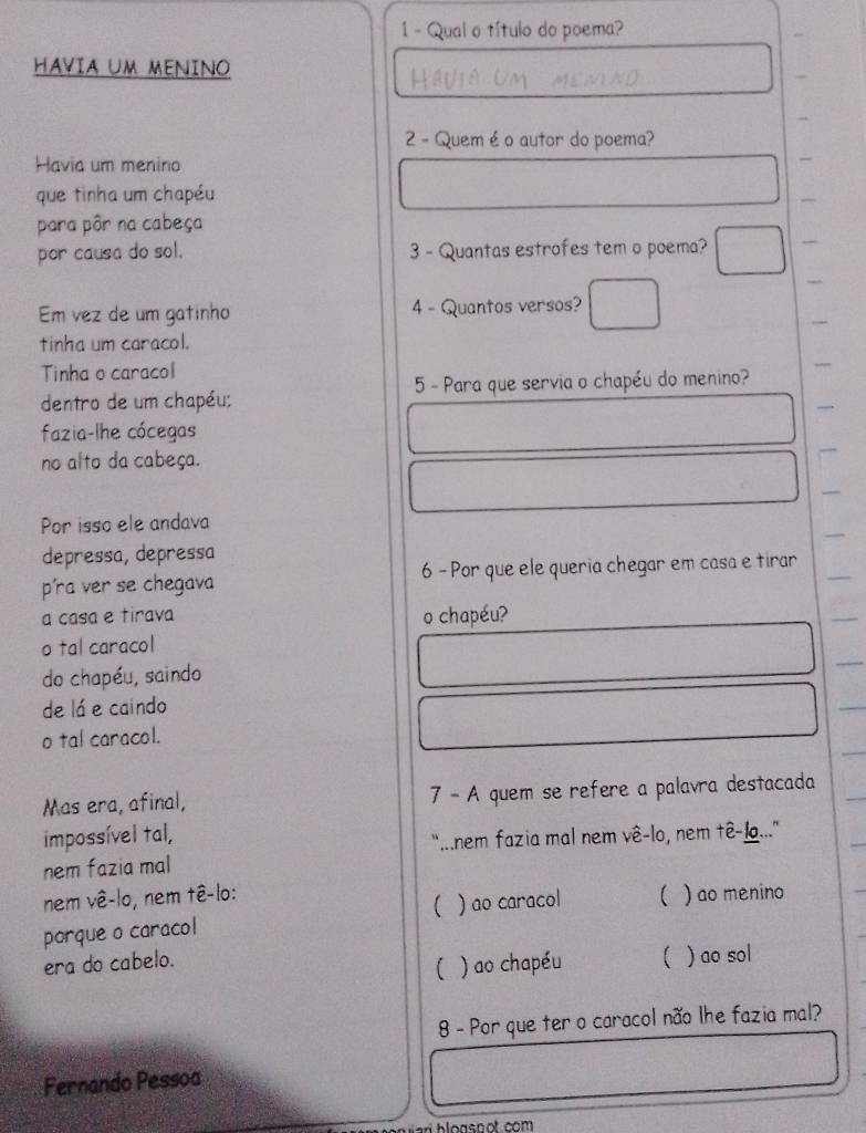 Qual o título do poema?
HAVIA UM MENINO
2 - Quem é o autor do poema?
Havia um menino
que tinha um chapéu
para pôr na cabeça
por causa do sol. 3 - Quantas estrofes tem o poema?
Em vez de um gatinho 4 - Quantos versos?
tinha um caracol.
Tinha o caracol
dentro de um chapéu; 5 - Para que servia o chapéu do menino?
fazia-lhe cócegas
no alto da cabeça.
Por isso ele andava
depressa, depressa
píra ver se chegava 6 - Por que ele queria chegar em casa e tirar
a casa e tirava o chapéu?
o tal caracol
do chapéu, saindo
de lá e caindo
o tal caracol.
Mas era, afinal, 7 - A quem se refere a palavra destacada
impossível tal,
“...nem fazia mal nem vê-lo, nem tê-lo...'
nem fazia mal
nem vê-lo, nem tê-lo:
porque o caracol ( ) ao caracol  ) ao menino
era do cabelo. ( ) ao sol
( ) ao chapéu
8 - Por que ter o caracol não lhe fazia mal?
Fernando Pessoa