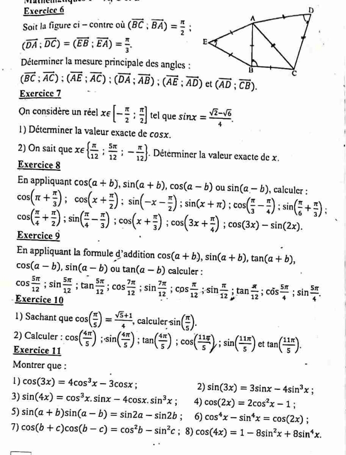 Soit la figure ci - contre où (vector BC;vector BA)= π /2 ;
(vector DA;vector DC)=(vector EB;vector EA)= π /3 .
Déterminer la mesure principale des angles :
(vector BC;vector AC);(vector AE;vector AC);(vector DA;vector AB);(vector AE;vector AD) et (vector AD;vector CB).
Exercice 7
On considère un réel x∈ [- π /2 ; π /2 ] tel que sin x= (sqrt(2)-sqrt(6))/4 .
1) Déterminer la valeur exacte de cos x.
2) On sait que x∈   π /12 ; 5π /12 ;- π /12 . Détérminer la valeur exacte de x.
Exercice 8
En appliquant cos (a+b),sin (a+b),cos (a-b) ou sin (a-b) , calculer :
cos (π + π /3 );cos (x+ π /2 );sin (-x- π /2 );sin (x+π );cos ( π /3 - π /4 );sin ( π /6 + π /3 )
cos ( π /4 + π /2 );sin ( π /4 - π /3 );cos (x+ π /3 );cos (3x+ π /4 );cos (3x)-sin (2x).
Exercice 9
En appliquant la formule d'addition cos (a+b),sin (a+b),tan (a+b),
cos (a-b),sin (a-b) ou tan (a-b) calculer :
cos  5π /12 ;sin  5π /12 ;tan  5π /12 ;cos  7π /12 ;sin  7π /12 ;cos  π /12 ;sin  π /12 ;tan  π /12 ;tan  π /12 ;cos  5π /4 ;sin  5π /4 .
Exercice 10
1) Sachant que cos ( π /5 )= (sqrt(5)+1)/4  , calculer sin ( π /5 ).
2) Calculer :
Exercice 11 cos ( 4π /5 );sin ( 4π /5 );tan ( 4π /5 );cos ( 11π /5 );sin ( 11π /5 ) et tan ( 11π /5 ).
Montrer que :
1) cos (3x)=4cos^3x-3cos x; sin (3x)=3sin x-4sin^3x;
2)
3) sin (4x)=cos^3x.sin x-4cos x.sin^3x; 4) cos (2x)=2cos^2x-1;
5) sin (a+b)sin (a-b)=sin 2a-sin 2b; 6) cos^4x-sin^4x=cos (2x);
7) cos (b+c)cos (b-c)=cos^2b-sin^2c; 8) cos (4x)=1-8sin^2x+8sin^4x.