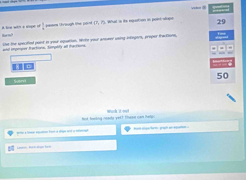 Point-slope (orr W 
Video ② Questions 
answered 
A line with a slope of  1/5  passes through the point (7,7). What is its equation in point-slope
29
form? 
Use the specified point in your equation. Write your answer using integers, proper fractions, elapsed Time 
and improper fractions. Simplify all fractions. 
∞ 24 t 
89 wan mác 
SmartScore 
: (0 
out of 1a1 ● 
50 
Submit 
Work it out 
Not feeling ready yet? These can help: 
Write a lmear equation from a slope and y-intercept Point-slope form: graph an equation 
Lesson: Point-slope form