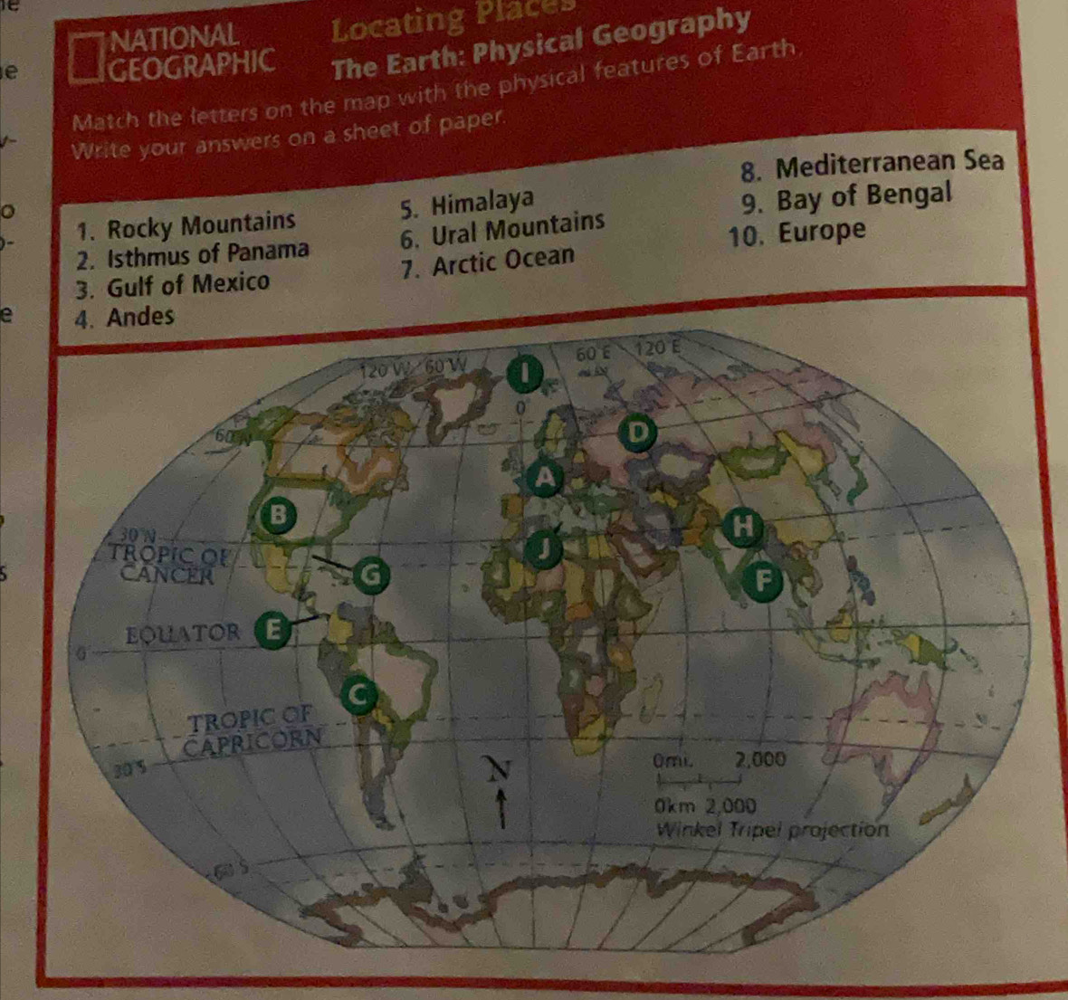 it 
NATIONAL Locating Places 
e GEOGRAPHIC The Earth: Physical Geography 
Match the letters on the map with the physical features of Earth 
Write your answers on a sheet of paper. 
8. Mediterranean Sea 
)- 1. Rocky Mountains 5. Himalaya 
9. Bay of Bengal 
2. Isthmus of Panama 6. Ural Mountains 
10. Europe 
7. Arctic Ocean 
e